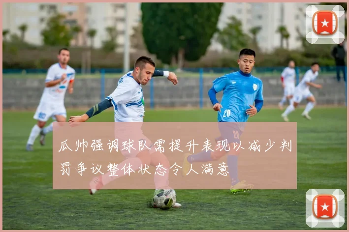 瓜帅强调球队需提升表现以减少判罚争议整体状态令人满意