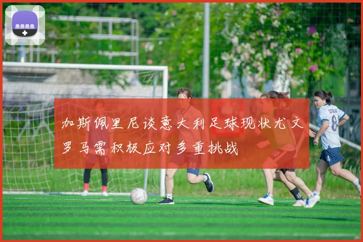 加斯佩里尼谈意大利足球现状尤文罗马需积极应对多重挑战
