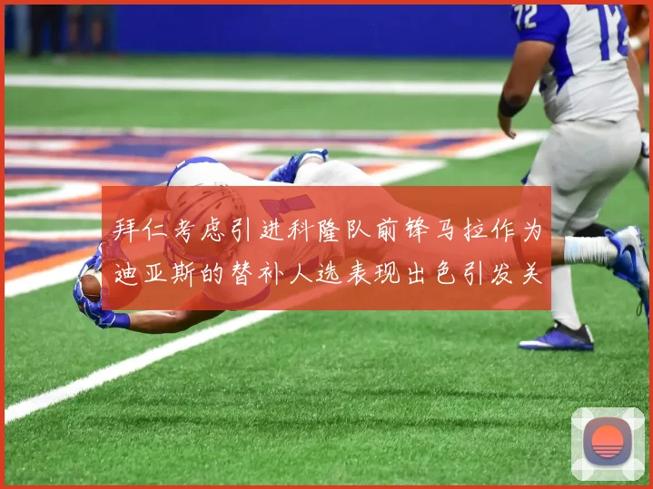 拜仁考虑引进科隆队前锋马拉作为迪亚斯的替补人选表现出色引发关注