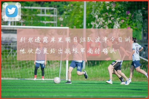 科尔透露库里明日归队波津今日训练状态良好出战绿军尚待确认