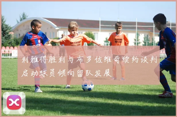 利雅得胜利与布罗佐维奇续约谈判启动球员倾向留队发展