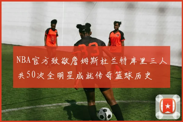 NBA官方致敬詹姆斯杜兰特库里三人共50次全明星成就传奇篮球历史
