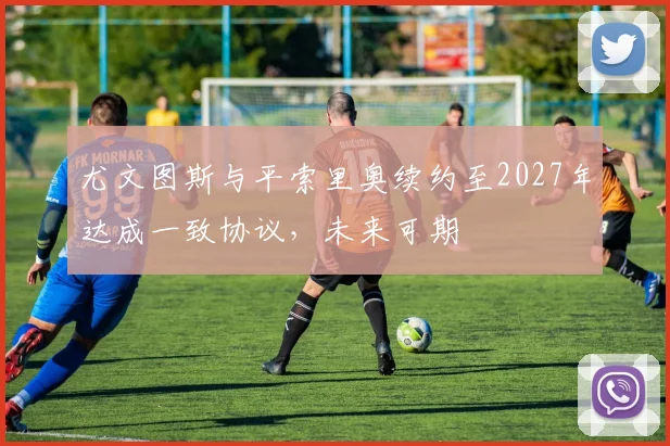 尤文图斯与平索里奥续约至2027年达成一致协议，未来可期