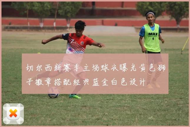 切尔西新赛季主场球衣曝光黄色狮子徽章搭配经典蓝金白色设计