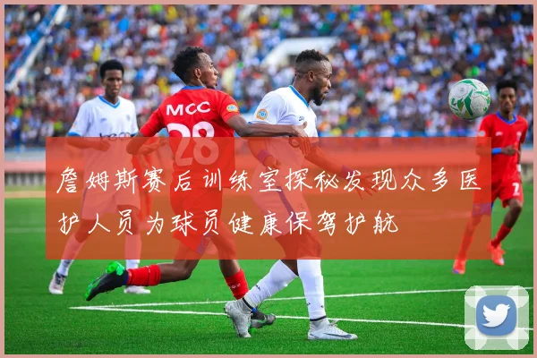 詹姆斯赛后训练室探秘发现众多医护人员为球员健康保驾护航