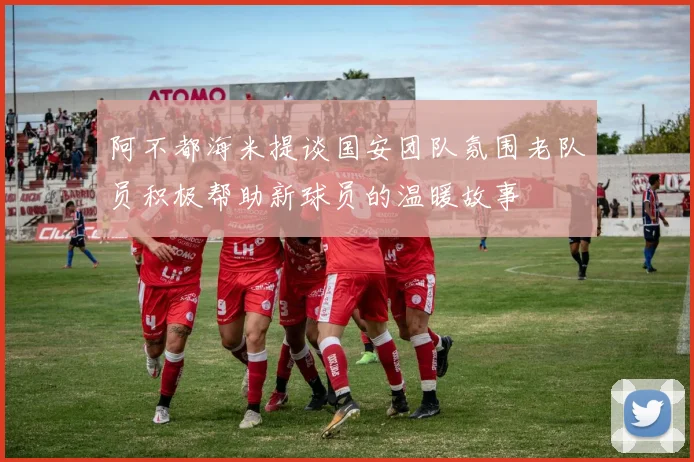 阿不都海米提谈国安团队氛围老队员积极帮助新球员的温暖故事