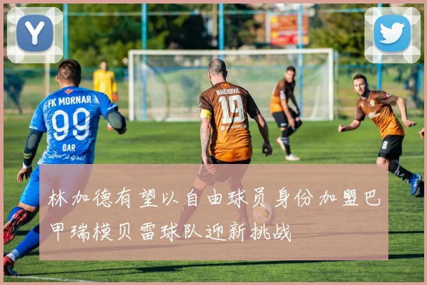 林加德有望以自由球员身份加盟巴甲瑞模贝雷球队迎新挑战