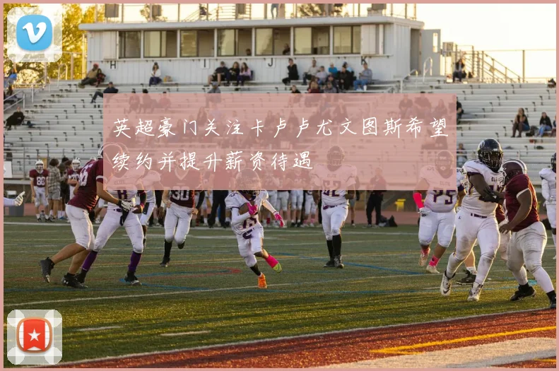 英超豪门关注卡卢卢尤文图斯希望续约并提升薪资待遇