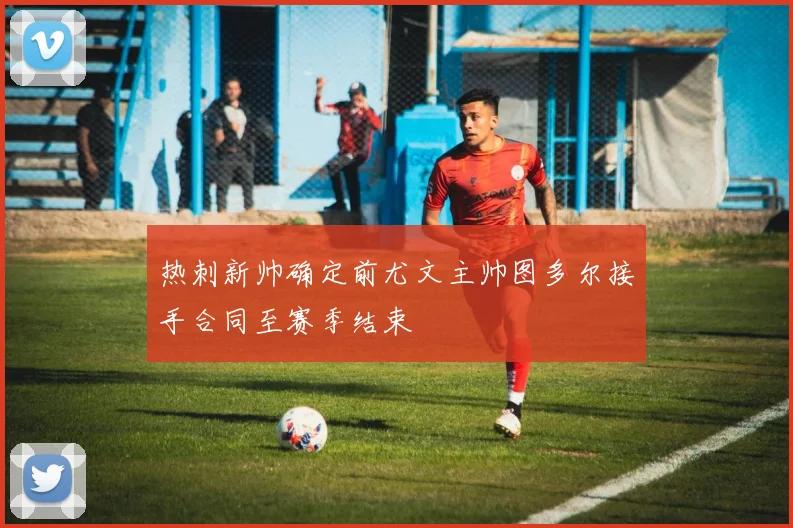 热刺新帅确定前尤文主帅图多尔接手合同至赛季结束