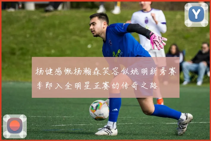 杨健感慨杨瀚森笑容似姚明新秀赛季即入全明星正赛的传奇之路