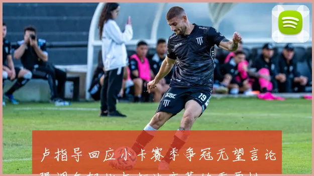 卢指导回应小卡赛季争冠无望言论强调年轻化与打法变革的重要性