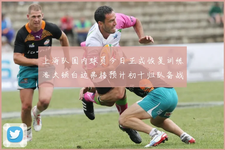 上海队国内球员今日正式恢复训练洛夫顿白边弗格预计初十归队备战新赛季
