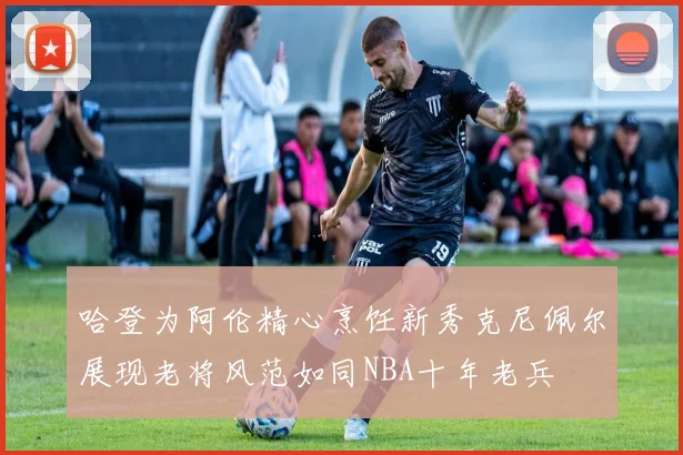 哈登为阿伦精心烹饪新秀克尼佩尔展现老将风范如同NBA十年老兵