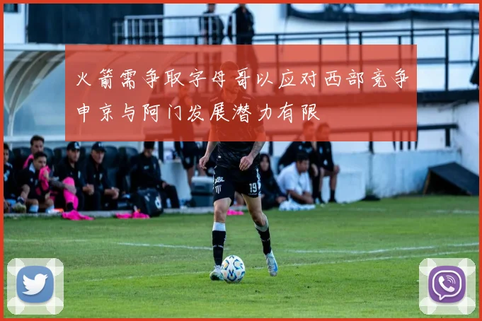火箭需争取字母哥以应对西部竞争申京与阿门发展潜力有限