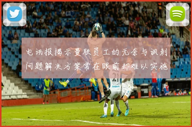 电讯报揭示曼联员工的无奈与讽刺问题解决方案常在眼前却难以实施