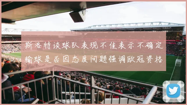 斯洛特谈球队表现不佳表示不确定输球是否因态度问题强调欧冠资格的重要性