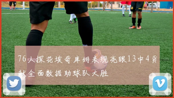 76人探花埃奇库姆表现亮眼13中4贡献全面数据助球队大胜