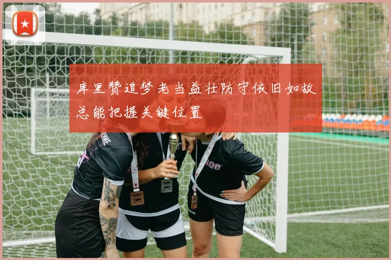 库里赞追梦老当益壮防守依旧如故总能把握关键位置