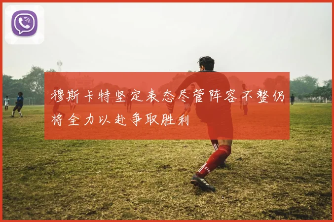 穆斯卡特坚定表态尽管阵容不整仍将全力以赴争取胜利